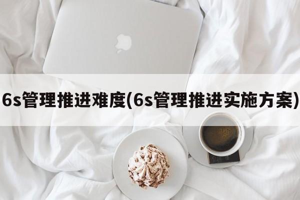 6s管理推进难度(6s管理推进实施方案)